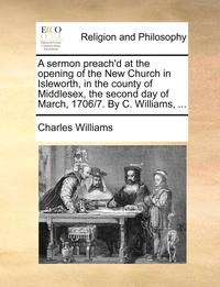 bokomslag A Sermon Preach'd at the Opening of the New Church in Isleworth, in the County of Middlesex, the Second Day of March, 1706/7. by C. Williams, ...
