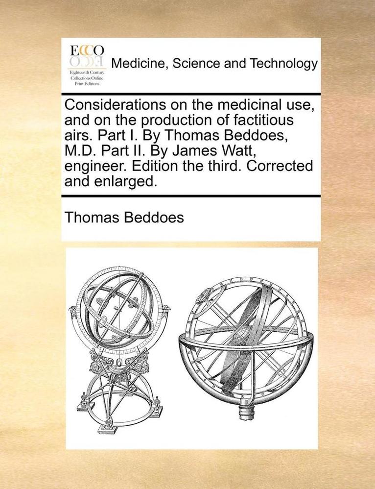 Considerations on the Medicinal Use, and on the Production of Factitious Airs. Part I. by Thomas Beddoes, M.D. Part II. by James Watt, Engineer. Edition the Third. Corrected and Enlarged. 1