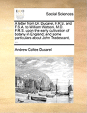 bokomslag A Letter from Dr. Ducarel, F.R.S. and F.S.A. to William Watson, M.D. F.R.S. Upon the Early Cultivation of Botany in England; And Some Particulars about John Tradescant, ...
