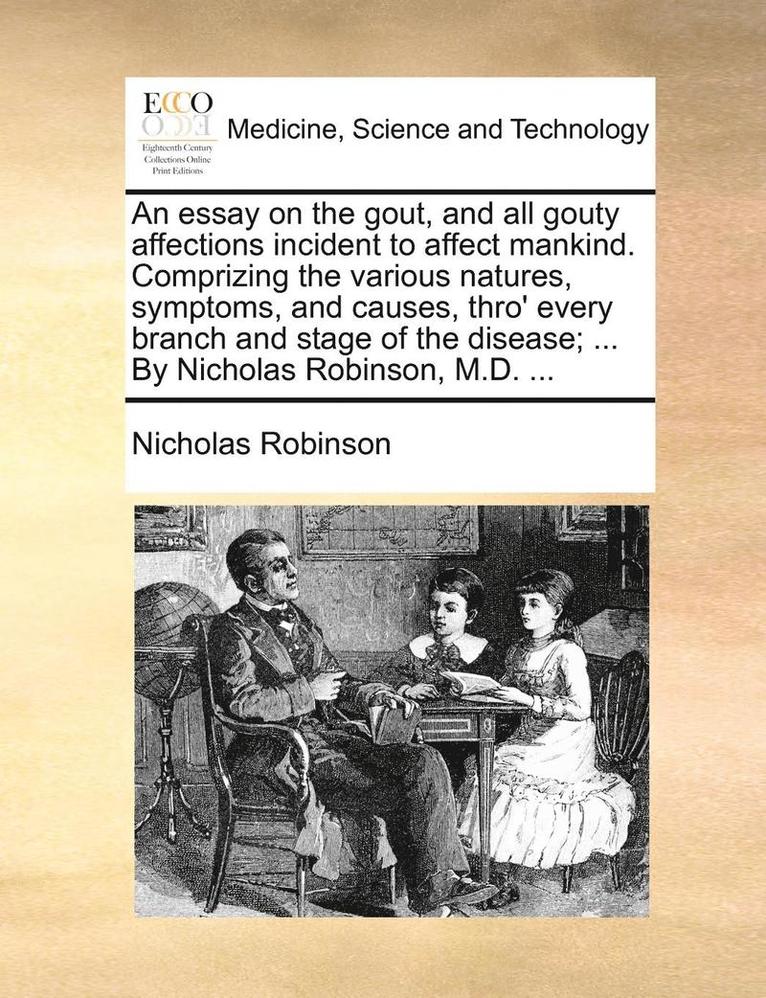 An Essay on the Gout, and All Gouty Affections Incident to Affect Mankind. Comprizing the Various Natures, Symptoms, and Causes, Thro' Every Branch and Stage of the Disease; ... by Nicholas Robinson, 1