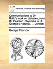 Communications to Dr. Rollo's Work on Diabetes, from Dr. Pearson, Physician to St. George's Hospital, ... London. 1