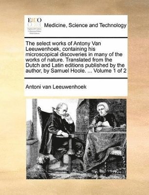 The Select Works of Antony Van Leeuwenhoek, Containing His Microscopical Discoveries in Many of the Works of Nature. Translated from the Dutch and Latin Editions Published by the Author, by Samuel 1