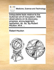 bokomslag Indisputable Facts Relative to the Suttonian Art of Inoculation. with Observations on Its Discovery, Progress, Encouragement, Opposition, &C. &C. by Robert Houlton, M.A. ...