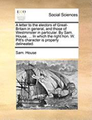 bokomslag A Letter to the Electors of Great-Britain in General, and Those of Westminster in Particular. by Sam. House, ... in Which the Right Hon. W. Pitt's Character Is Properly Delineated.