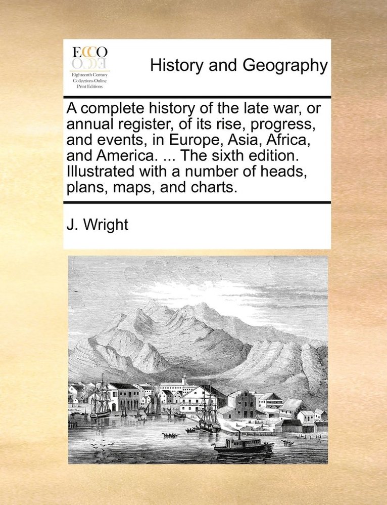 complete history of the late war, or annual register, of its rise, progress, and events, in Europe, Asia, Africa, and America. ... The sixth edition. Illustrated with a number of heads, plans, maps, and charts.
