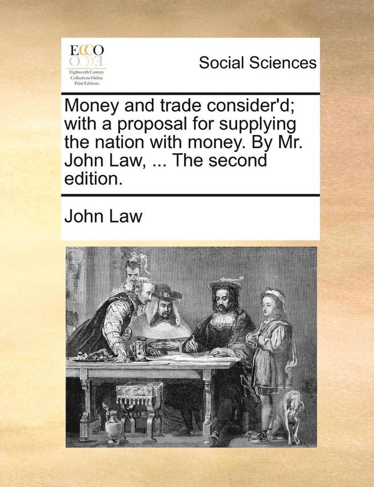 Money and Trade Consider'd; With a Proposal for Supplying the Nation with Money. by Mr. John Law, ... the Second Edition. 1