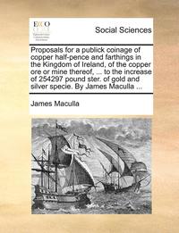 bokomslag Proposals for a Publick Coinage of Copper Half-Pence and Farthings in the Kingdom of Ireland, of the Copper Ore or Mine Thereof, ... to the Increase of 254297 Pound Ster. of Gold and Silver Specie.