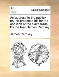 bokomslag An Address to the Publick on the Proposed Bill for the Abolition of the Slave Trade. by the REV. James Ramsay.