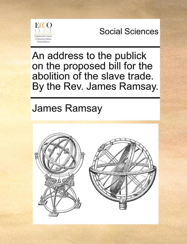 An Address to the Publick on the Proposed Bill for the Abolition of the Slave Trade. by the REV. James Ramsay. 1