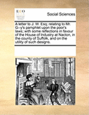 bokomslag A Letter to J. W. Esq; Relating to Mr. G--Y's Pamphlet Upon the Poor's Laws; With Some Reflections in Favour of the House of Industry at Nacton, in the County of Suffolk, and on the Utility of Such