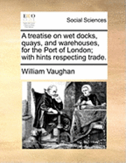 A Treatise on Wet Docks, Quays, and Warehouses, for the Port of London; With Hints Respecting Trade. 1