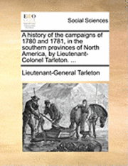 bokomslag A history of the campaigns of 1780 and 1781, in the southern provinces of North America, by Lieutenant-Colonel Tarleton. ...