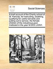 bokomslag Brief Account of the Charity School of St. Pancras, for Instructing, Cloathing, Qualifying for Useful Servants and Putting Out to Service, the Female Children of the Industrious Poor. Instituted in...