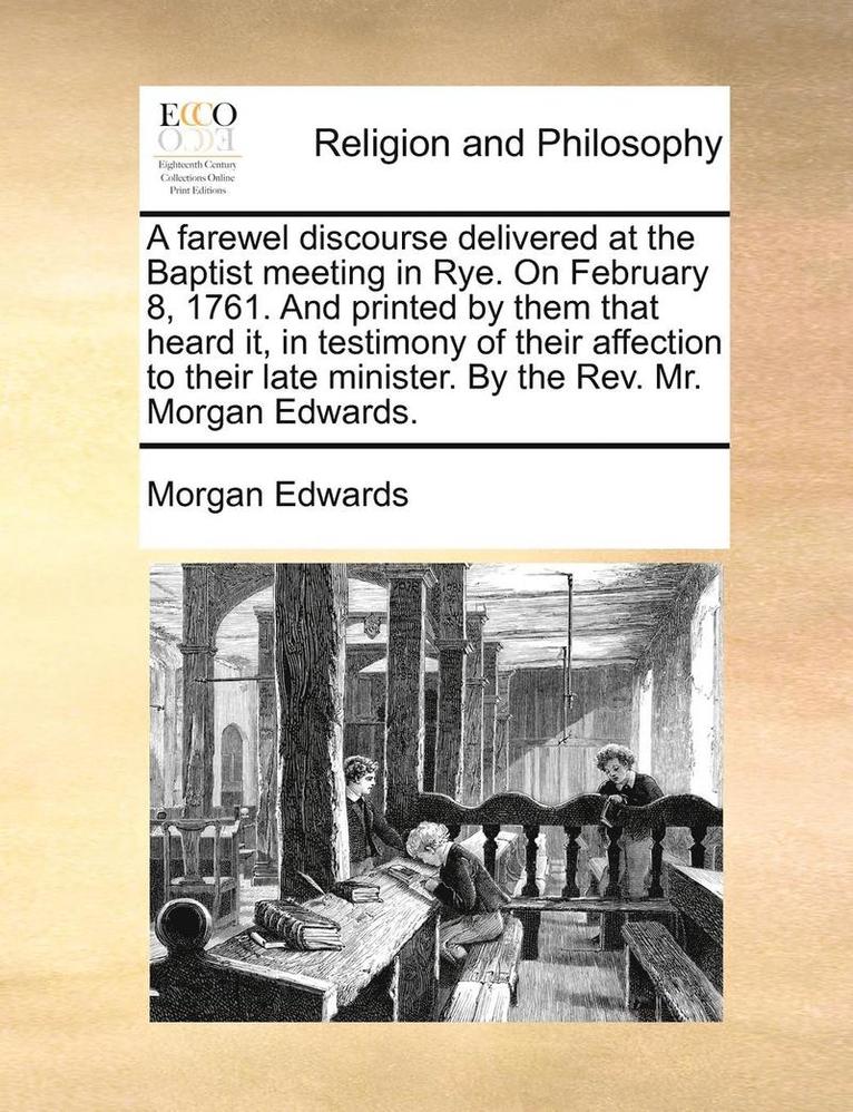 A Farewel Discourse Delivered at the Baptist Meeting in Rye. on February 8, 1761. and Printed by Them That Heard It, in Testimony of Their Affection to Their Late Minister. by the Rev. Mr. Morgan 1