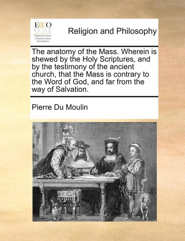 Anatomy of the Mass. Wherein Is Shewed by the Holy Scriptures, and by the Testimony of the Ancient Church, That the Mass Is Contrary to the Word of God, and Far from the Way of Salvation.