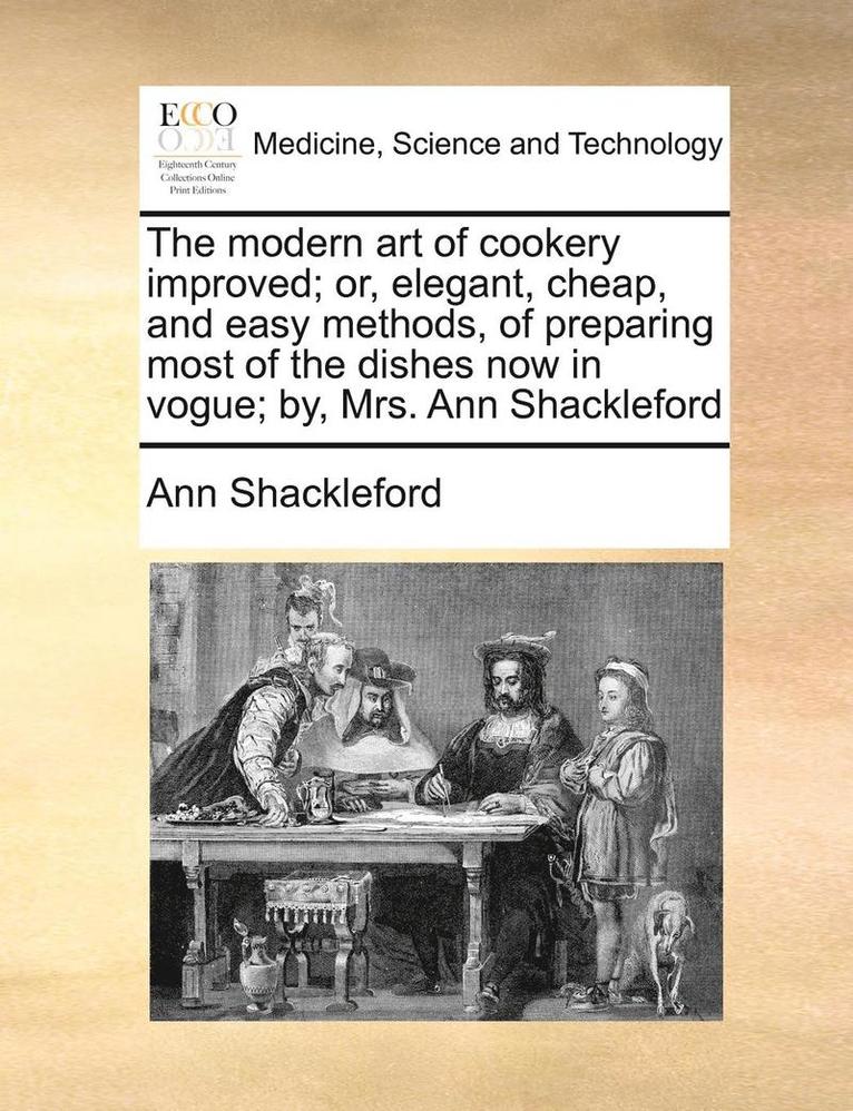 The Modern Art Of Cookery Improved; Or, Elegant, Cheap, And Easy Methods, Of Preparing Most Of The Dishes Now In Vogue; By, Mrs. Ann Shackleford 1