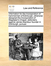 bokomslag Information for the Incorporation of Hammermen of Edinburgh, Otherwise Designed the Incorporation of Magdalen's Chapel, Defenders, Against James Aberdour Founder in Edinburgh, Pursuer.