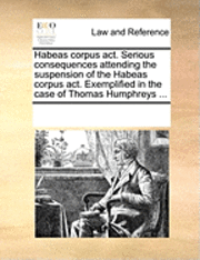 bokomslag Habeas Corpus Act. Serious Consequences Attending the Suspension of the Habeas Corpus Act. Exemplified in the Case of Thomas Humphreys ...