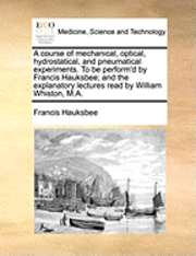 A Course of Mechanical, Optical, Hydrostatical, and Pneumatical Experiments. to Be Perform'd by Francis Hauksbee; And the Explanatory Lectures Read by William Whiston, M.A. 1