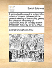Second Address on the Subject of a Reform of Prisons, Delivered at the General Meeting of the Nobility, Gentry and Clergy of the County of Gloucester, Held on Monday the 6th of October, 1783. by Sir G. O. Paul.