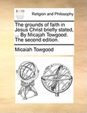 bokomslag The Grounds of Faith in Jesus Christ Briefly Stated, ... by Micajah Towgood. the Second Edition.