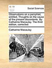 Catharine Macaulay - Observations on a Pamphlet, Entitled, Thoughts on the Cause of the Present Discontents. by Catharine Macaulay. the Third Edition, Corrected., Häftad