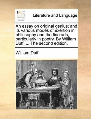 An Essay on Original Genius; And Its Various Modes of Exertion in Philosophy and the Fine Arts, Particularly in Poetry. by William Duff, ... the Second Edition. 1