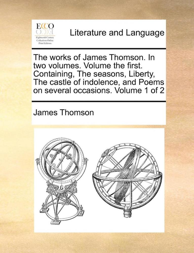 The Works of James Thomson. in Two Volumes. Volume the First. Containing, the Seasons, Liberty, the Castle of Indolence, and Poems on Several Occasions. Volume 1 of 2 1