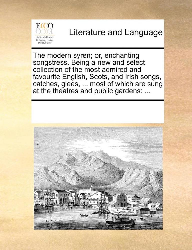 The Modern Syren; Or, Enchanting Songstress. Being a New and Select Collection of the Most Admired and Favourite English, Scots, and Irish Songs, Catches, Glees, ... Most of Which Are Sung at the 1