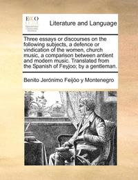 bokomslag Three Essays or Discourses on the Following Subjects, a Defence or Vindication of the Women, Church Music, a Comparison Between Antient and Modern Music. Translated from the Spanish of Feyjoo; By a