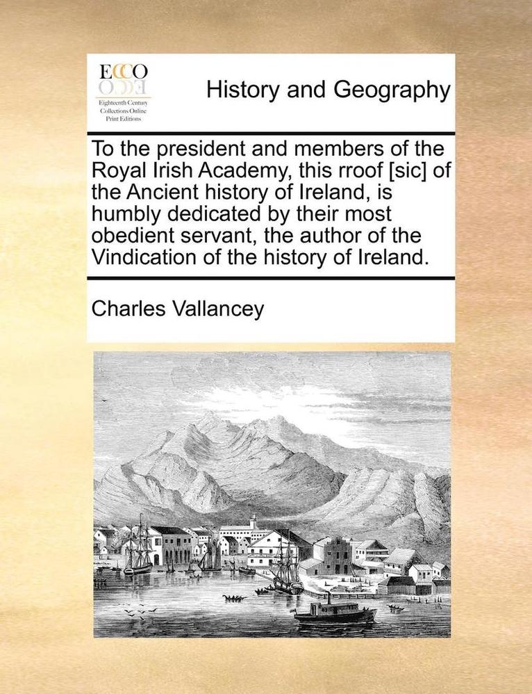 To the President and Members of the Royal Irish Academy, This Rroof [Sic] of the Ancient History of Ireland, Is Humbly Dedicated by Their Most Obedient Servant, the Author of the Vindication of the 1