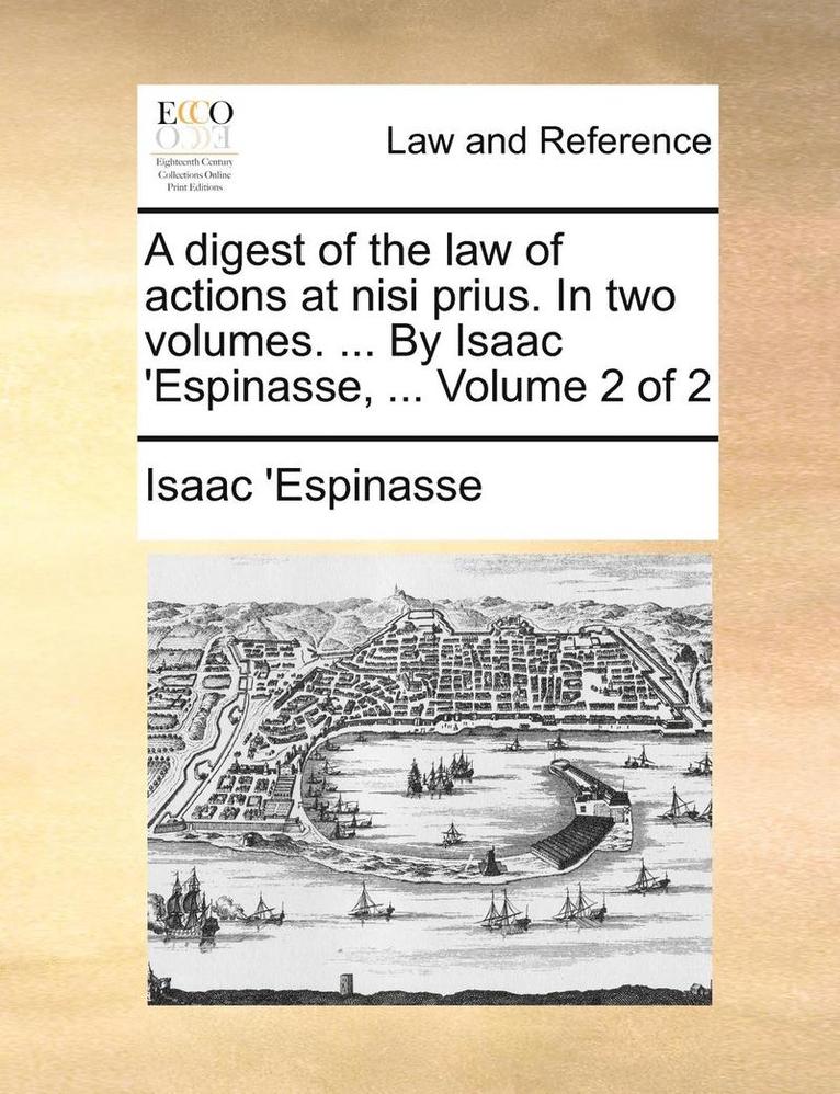 A Digest of the Law of Actions at Nisi Prius. in Two Volumes. ... by Isaac 'espinasse, ... Volume 2 of 2 1