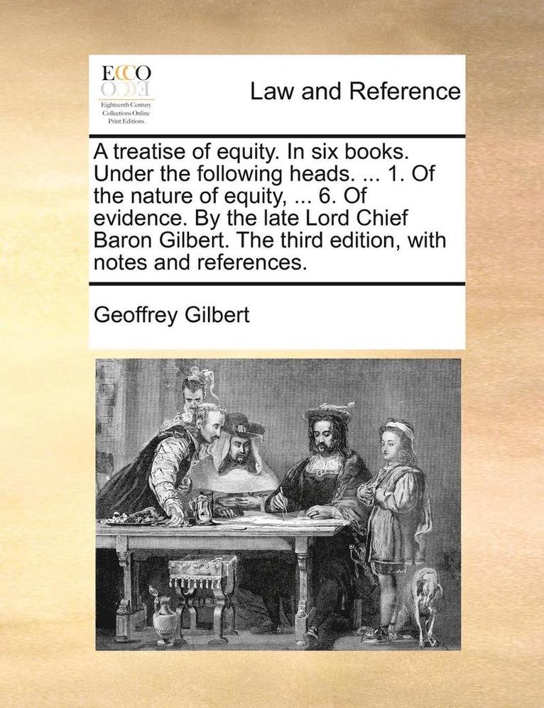 A Treatise of Equity. in Six Books. Under the Following Heads. ... 1. of the Nature of Equity, ... 6. of Evidence. by the Late Lord Chief Baron Gilbert. the Third Edition, with Notes and References. 1