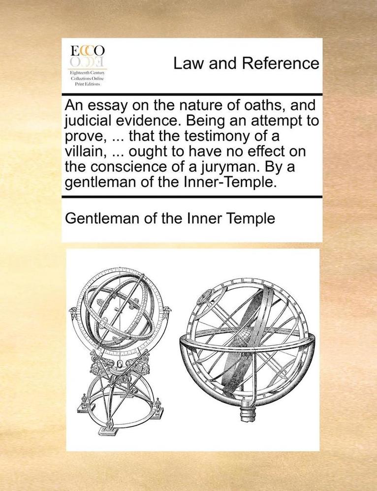 Essay on the Nature of Oaths, and Judicial Evidence. Being an Attempt to Prove, ... That the Testimony of a Villain, ... Ought to Have No Effect on the Conscience of a Juryman. by a Gentleman of the Inner-Temple.