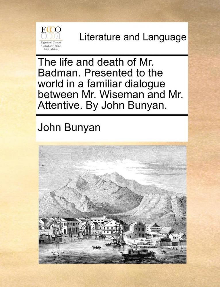 The Life and Death of Mr. Badman. Presented to the World in a Familiar Dialogue Between Mr. Wiseman and Mr. Attentive. by John Bunyan. 1