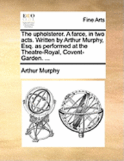 The Upholsterer. a Farce, in Two Acts. Written by Arthur Murphy, Esq. as Performed at the Theatre-Royal, Covent-Garden. ... 1