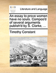 bokomslag An Essay to Prove Women Have No Souls. Compos'd of Several Arguments Publish'd by S. Clarke, ...