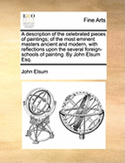 bokomslag A Description of the Celebrated Pieces of Paintings; Of the Most Eminent Masters Ancient and Modern, with Reflections Upon the Several Foreign-Schools of Painting. by John Elsum Esq.