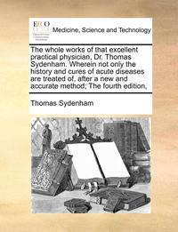 bokomslag The Whole Works of That Excellent Practical Physician, Dr. Thomas Sydenham. Wherein Not Only the History and Cures of Acute Diseases Are Treated Of, After a New and Accurate Method; The Fourth