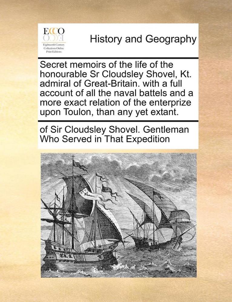 Secret Memoirs of the Life of the Honourable Sr Cloudsley Shovel, Kt. Admiral of Great-Britain. with a Full Account of All the Naval Battels and a More Exact Relation of the Enterprize Upon Toulon, 1
