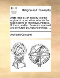 bokomslag Arete-Logia Or, an Enquiry Into the Original of Moral Virtue; Wherein the False Notions of Machiavel, Hobbes, Spinoza, and Mr. Bayle Are Examin'd and Confuted. by Alexander Innes, ...