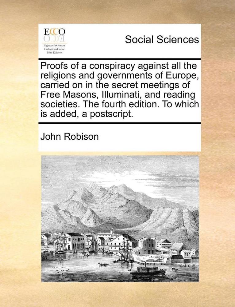 Proofs of a Conspiracy Against All the Religions and Governments of Europe, Carried on in the Secret Meetings of Free Masons, Illuminati, and Reading Societies. the Fourth Edition. to Which Is Added, 1