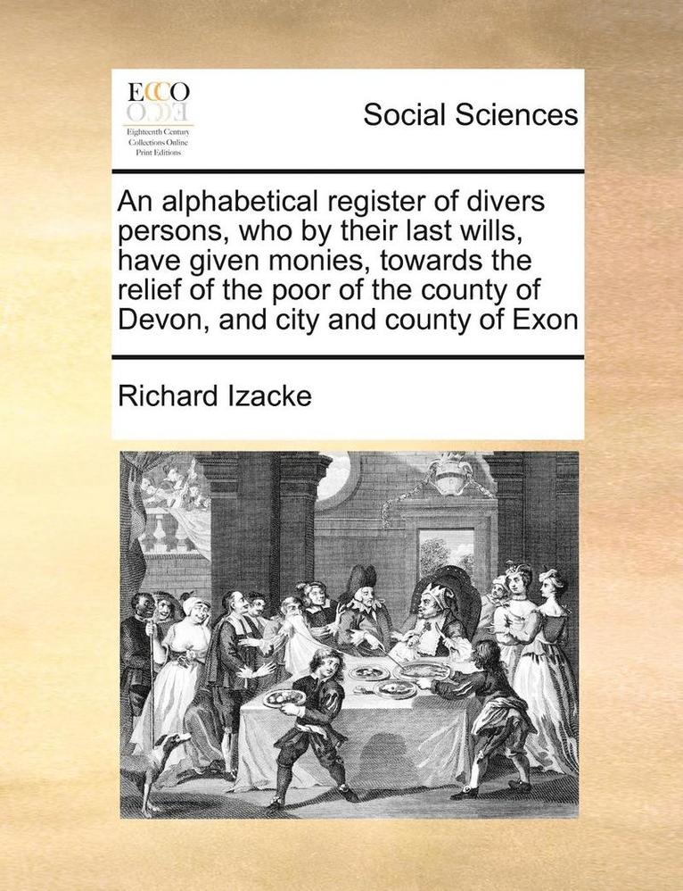 An Alphabetical Register of Divers Persons, Who by Their Last Wills, Have Given Monies, Towards the Relief of the Poor of the County of Devon, and City and County of Exon 1