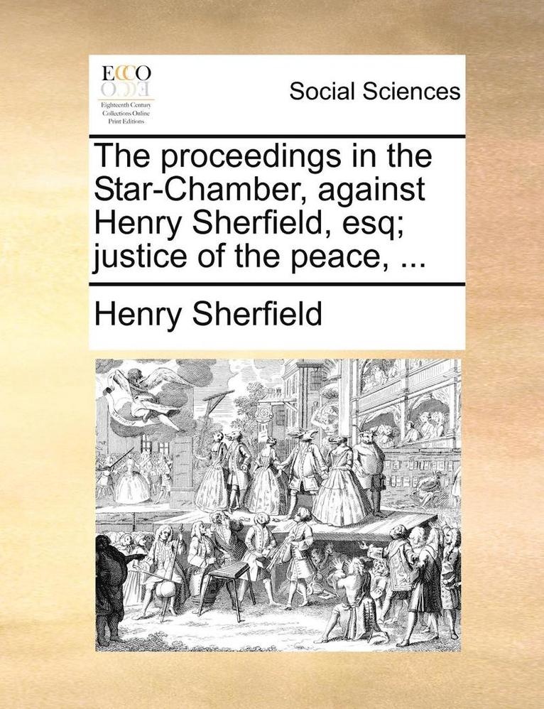 The Proceedings in the Star-Chamber, Against Henry Sherfield, Esq; Justice of the Peace, ... 1