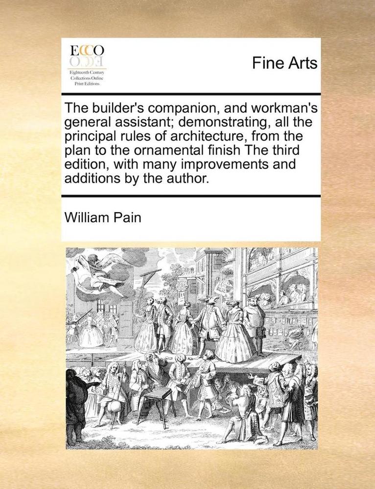 The Builder's Companion, and Workman's General Assistant; Demonstrating, All the Principal Rules of Architecture, from the Plan to the Ornamental Finish the Third Edition, with Many Improvements and 1