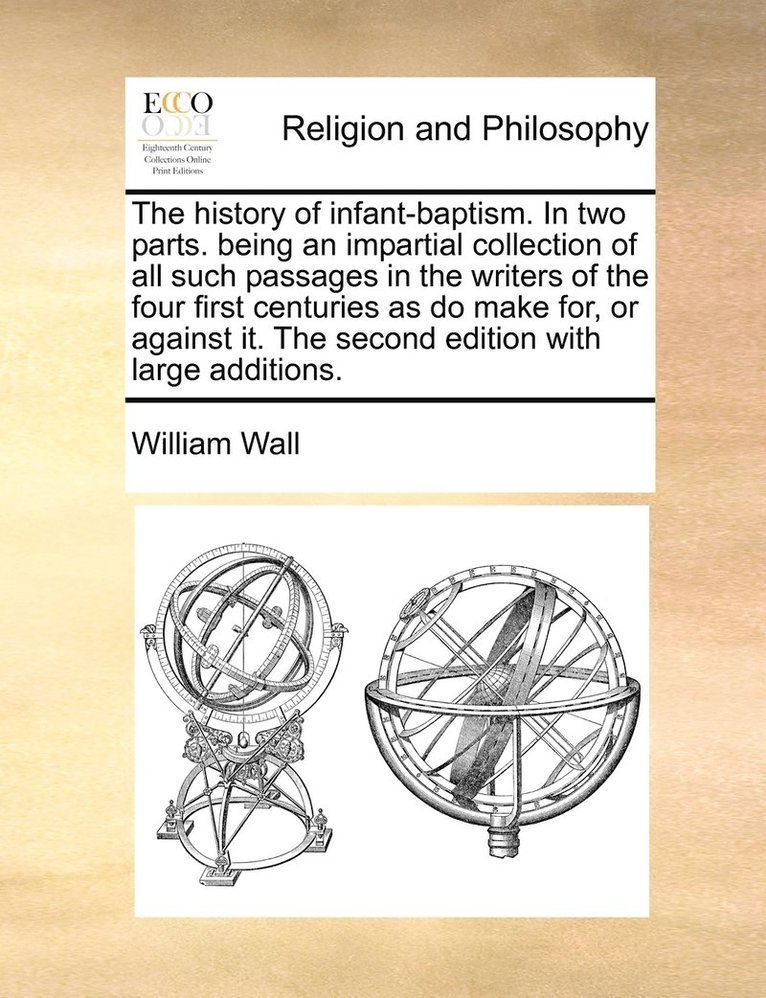 The history of infant-baptism. In two parts. being an impartial collection of all such passages in the writers of the four first centuries as do make for, or against it. The second edition with large 1