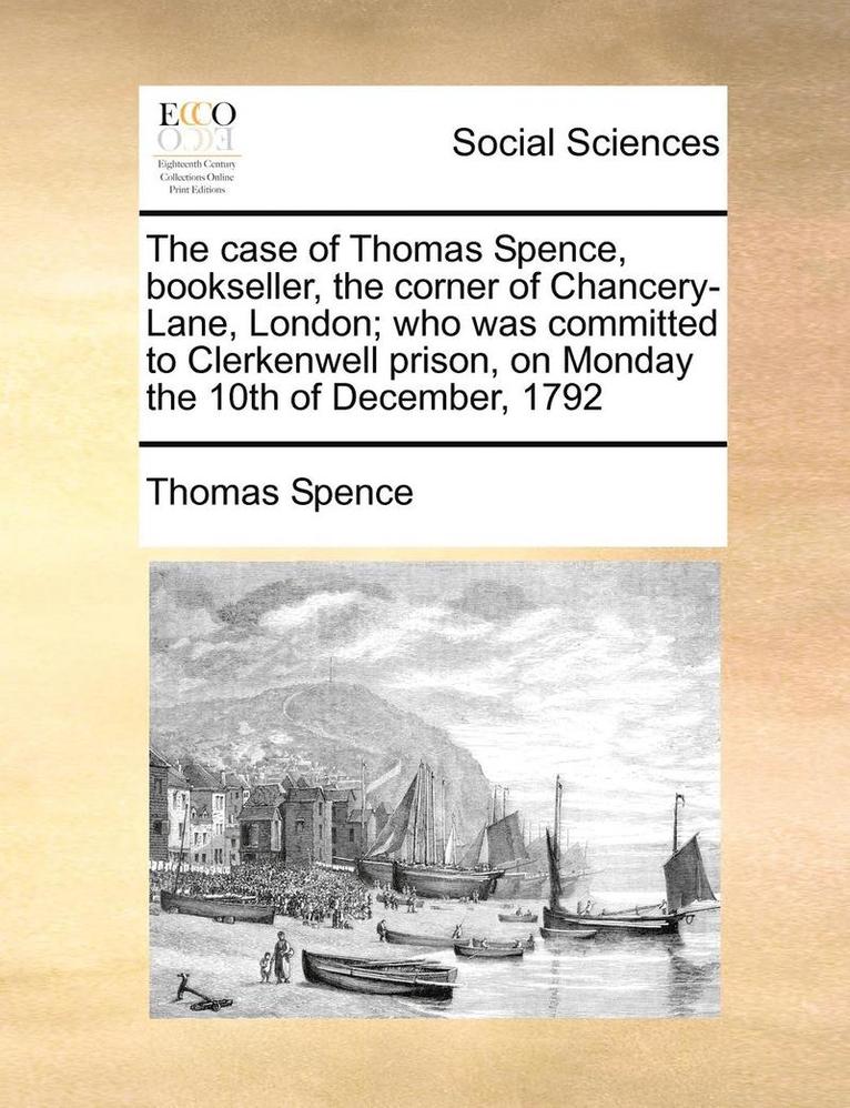 Case of Thomas Spence, Bookseller, the Corner of Chancery-Lane, London; Who Was Committed to Clerkenwell Prison, on Monday the 10th of December, 1792