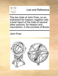 bokomslag The Two Trials of John Fries, on an Indictment for Treason; Together with a Brief Report of the Trials of Several Other Persons, for Treason and Insurrection, in the Counties of Bucks