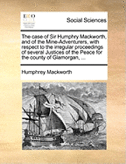 Humphrey Mackworth - Case of Sir Humphry Mackworth, and of the Mine-Adventurers, with Respect to the Irregular Proceedings of Several Justices of the Peace for the County of Glamorgan, ..., Häftad