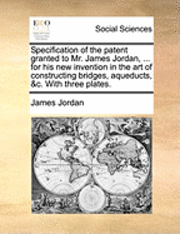 bokomslag Specification of the Patent Granted to Mr. James Jordan, ... for His New Invention in the Art of Constructing Bridges, Aqueducts, &c. with Three Plates.